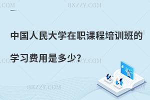 中國人民大學(xué)在職課程培訓(xùn)班的學(xué)習(xí)費(fèi)用是多少？