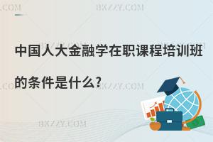 中國人大金融學(xué)在職課程培訓(xùn)班的條件是什么?