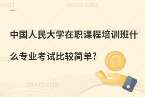 中國人民大學(xué)在職課程培訓(xùn)班什么專業(yè)考試比較簡單?