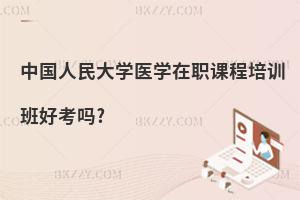 中國人民大學(xué)醫(yī)學(xué)在職課程培訓(xùn)班好考嗎?