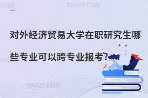 對外經(jīng)濟(jì)貿(mào)易大學(xué)在職研究生哪些專業(yè)可以跨專業(yè)報(bào)考?