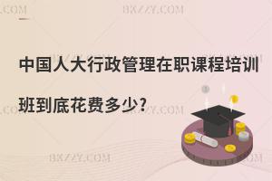 中國人大行政管理在職課程培訓(xùn)班到底花費(fèi)多少?