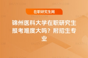 錦州醫(yī)科大學在職研究生報考難度大嗎？附招生專業(yè)